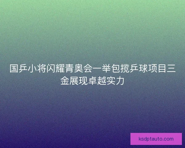 国乒小将闪耀青奥会一举包揽乒球项目三金展现卓越实力